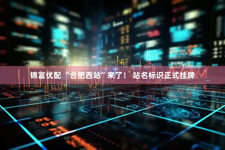 锦富优配 “合肥西站”来了！ 站名标识正式挂牌