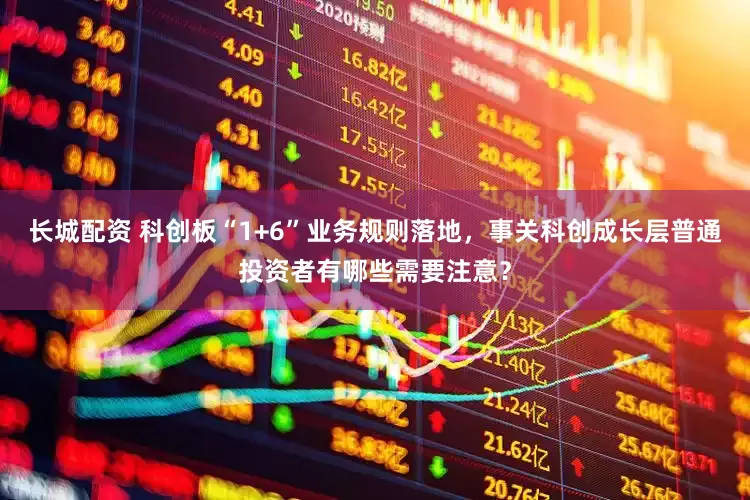 长城配资 科创板“1+6”业务规则落地，事关科创成长层普通投资者有哪些需要注意？