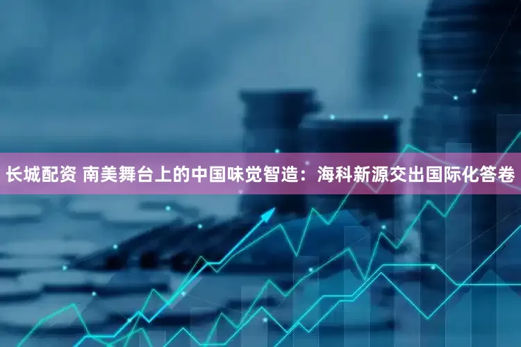 长城配资 南美舞台上的中国味觉智造：海科新源交出国际化答卷