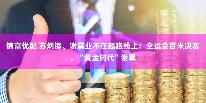 锦富优配 苏炳添、谢震业不在起跑线上：全运会百米决赛，“黄金时代”谢幕